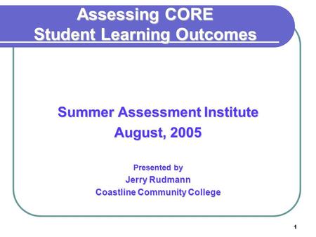 1 Assessing CORE Student Learning Outcomes Summer Assessment Institute August, 2005 Presented by Jerry Rudmann Coastline Community College.