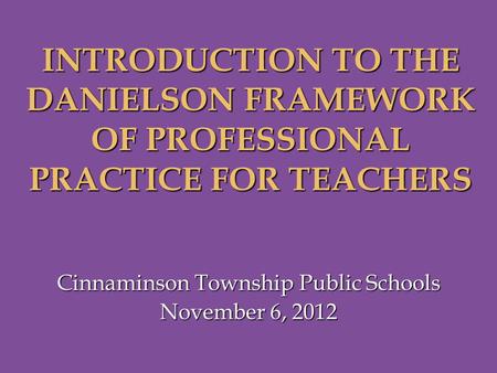 Cinnaminson Township Public Schools November 6, 2012 INTRODUCTION TO THE DANIELSON FRAMEWORK OF PROFESSIONAL PRACTICE FOR TEACHERS.