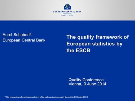 The quality framework of European statistics by the ESCB Quality Conference Vienna, 3 June 2014 Aurel Schubert 1) European Central Bank 1) This presentation.