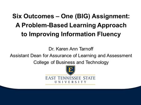 Six Outcomes – One (BIG) Assignment: A Problem-Based Learning Approach to Improving Information Fluency Dr. Karen Ann Tarnoff Assistant Dean for Assurance.