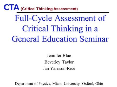 CTA Full-Cycle Assessment of Critical Thinking in a General Education Seminar Jennifer Blue Beverley Taylor Jan Yarrison-Rice Department of Physics, Miami.