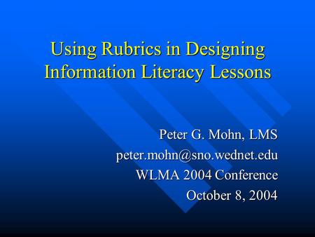 Using Rubrics in Designing Information Literacy Lessons Peter G. Mohn, LMS WLMA 2004 Conference October 8, 2004.