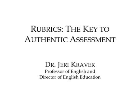 R UBRICS : T HE K EY TO A UTHENTIC A SSESSMENT D R. J ERI K RAVER Professor of English and Director of English Education.