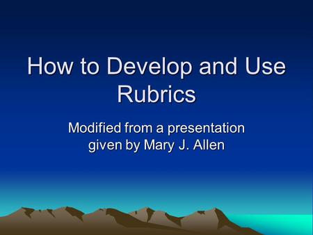 How to Develop and Use Rubrics Modified from a presentation given by Mary J. Allen.