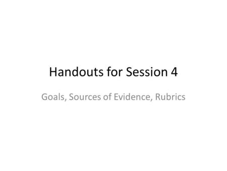 Handouts for Session 4 Goals, Sources of Evidence, Rubrics.