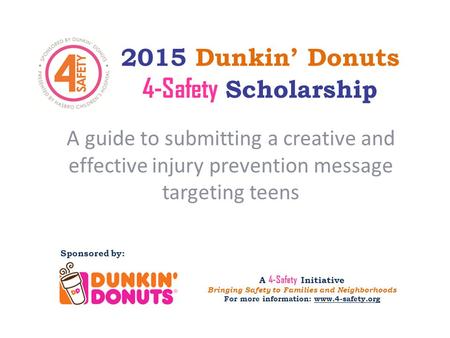 2015 Dunkin’ Donuts 4-Safety Scholarship A guide to submitting a creative and effective injury prevention message targeting teens Sponsored by: A 4-Safety.
