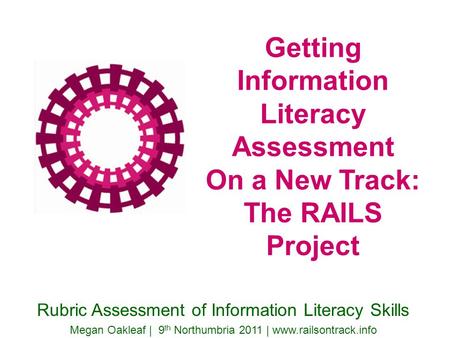 Getting Information Literacy Assessment On a New Track: The RAILS Project Rubric Assessment of Information Literacy Skills Megan Oakleaf | 9 th Northumbria.
