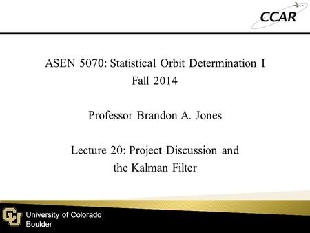 University of Colorado Boulder ASEN 5070: Statistical Orbit Determination I Fall 2014 Professor Brandon A. Jones Lecture 20: Project Discussion and the.