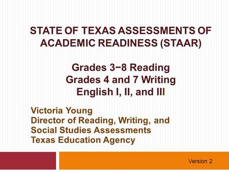STATE OF TEXAS ASSESSMENTS OF ACADEMIC READINESS (STAAR) Grades 3−8 Reading Grades 4 and 7 Writing English I, II, and III Victoria Young Director of Reading,