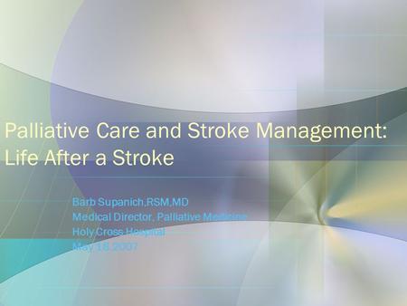 Palliative Care and Stroke Management: Life After a Stroke Barb Supanich,RSM,MD Medical Director, Palliative Medicine Holy Cross Hospital May 18,2007.