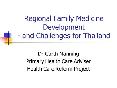 Regional Family Medicine Development - and Challenges for Thailand Dr Garth Manning Primary Health Care Adviser Health Care Reform Project.