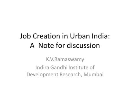 Job Creation in Urban India: A Note for discussion K.V.Ramaswamy Indira Gandhi Institute of Development Research, Mumbai.