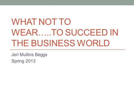 WHAT NOT TO WEAR…..TO SUCCEED IN THE BUSINESS WORLD Jeri Mullins Beggs Spring 2013.