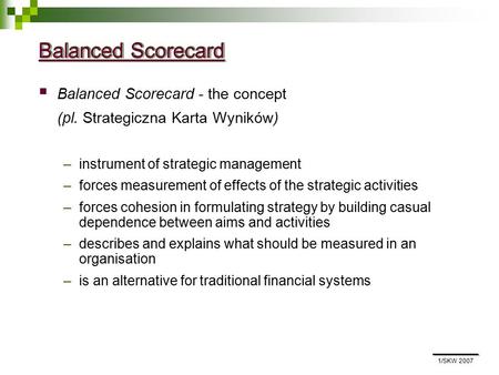 1/SKW 2007 Balanced Scorecard  Balanced Scorecard - the concept (pl. Strategiczna Karta Wyników) –instrument of strategic management –forces measurement.