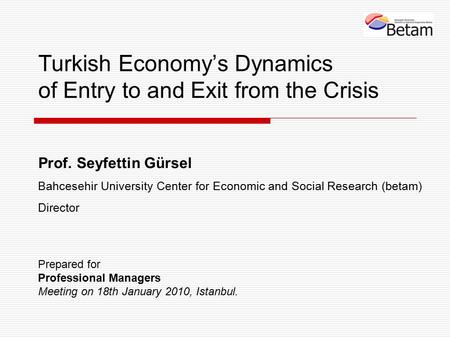 Turkish Economy’s Dynamics of Entry to and Exit from the Crisis Prof. Seyfettin Gürsel Bahcesehir University Center for Economic and Social Research (betam)
