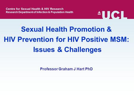 Professor Graham J Hart PhD Sexual Health Promotion & HIV Prevention for HIV Positive MSM: Issues & Challenges Centre for Sexual Health & HIV Research.