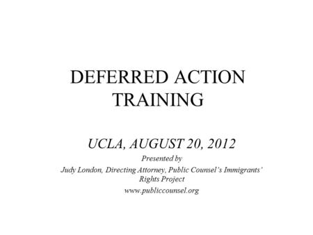 DEFERRED ACTION TRAINING UCLA, AUGUST 20, 2012 Presented by Judy London, Directing Attorney, Public Counsel’s Immigrants’ Rights Project www.publiccounsel.org.