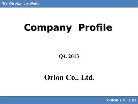 We Display the World ORION CO., LTD. We Display the World Company Profile Orion Co., Ltd. Q4. 2013.