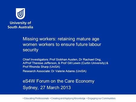 Educating Professionals Creating and Applying Knowledge Engaging our Communities Missing workers: retaining mature age women workers to ensure future labour.