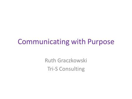 Communicating with Purpose Ruth Graczkowski Tri-S Consulting.