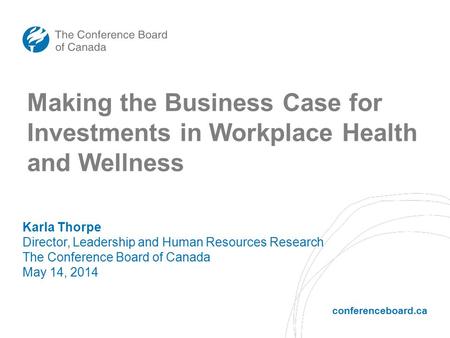Conferenceboard.ca Making the Business Case for Investments in Workplace Health and Wellness Karla Thorpe Director, Leadership and Human Resources Research.