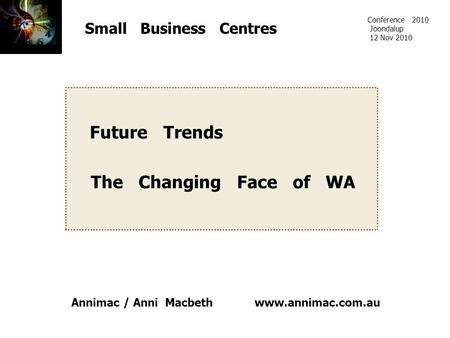 Www.annimac.com.au Small Business Centres Future Trends The Changing Face of WA Conference 2010 Joondalup 12 Nov 2010 Annimac / Anni Macbeth.