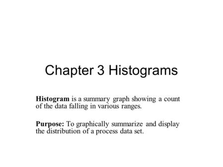 Chapter 3 Histograms Histogram is a summary graph showing a count of the data falling in various ranges. Purpose: To graphically summarize and display.