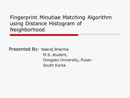 Fingerprint Minutiae Matching Algorithm using Distance Histogram of Neighborhood Presented By: Neeraj Sharma M.S. student, Dongseo University, Pusan South.