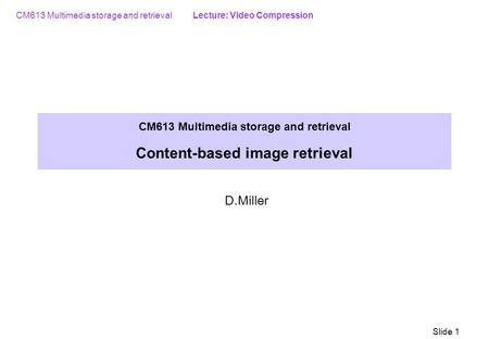 CM613 Multimedia storage and retrieval Lecture: Video Compression Slide 1 CM613 Multimedia storage and retrieval Content-based image retrieval D.Miller.