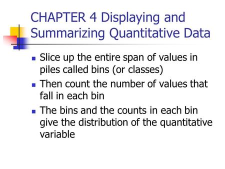 CHAPTER 4 Displaying and Summarizing Quantitative Data Slice up the entire span of values in piles called bins (or classes) Then count the number of values.