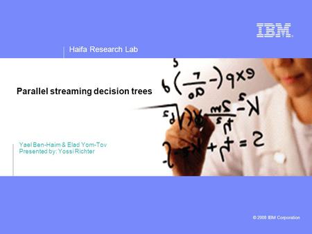 Haifa Research Lab © 2008 IBM Corporation Parallel streaming decision trees Yael Ben-Haim & Elad Yom-Tov Presented by: Yossi Richter.