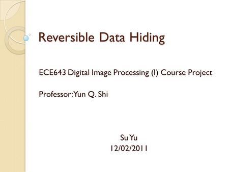 Reversible Data Hiding ECE643 Digital Image Processing (I) Course Project Professor: Yun Q. Shi Su Yu 12/02/2011.