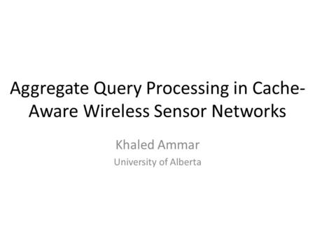 Aggregate Query Processing in Cache- Aware Wireless Sensor Networks Khaled Ammar University of Alberta.