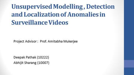 Unsupervised Modelling, Detection and Localization of Anomalies in Surveillance Videos Project Advisor : Prof. Amitabha Mukerjee Deepak Pathak (10222)