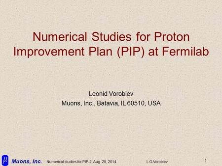 Muons, Inc. Numerical studies for PIP-2, Aug. 25, 2014L.G.Vorobiev 1 Numerical Studies for Proton Improvement Plan (PIP) at Fermilab Leonid Vorobiev Muons,