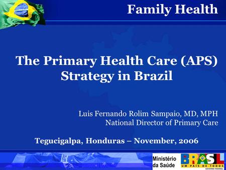 Family Health The Primary Health Care (APS) Strategy in Brazil Luis Fernando Rolim Sampaio, MD, MPH National Director of Primary Care Tegucigalpa, Honduras.