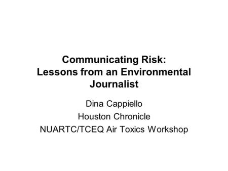 Communicating Risk: Lessons from an Environmental Journalist Dina Cappiello Houston Chronicle NUARTC/TCEQ Air Toxics Workshop.