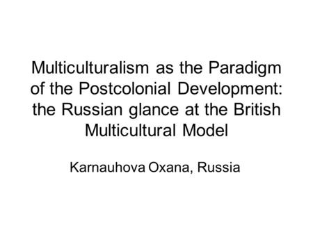 Multiculturalism as the Paradigm of the Postcolonial Development: the Russian glance at the British Multicultural Model Karnauhova Oxana, Russia.