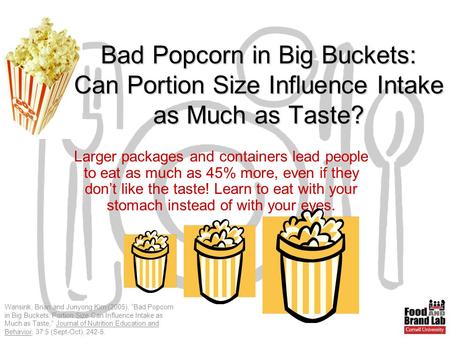 Wansink, Brian and Junyong Kim (2005), “Bad Popcorn in Big Buckets: Portion Size Can Influence Intake as Much as Taste,” Journal of Nutrition Education.