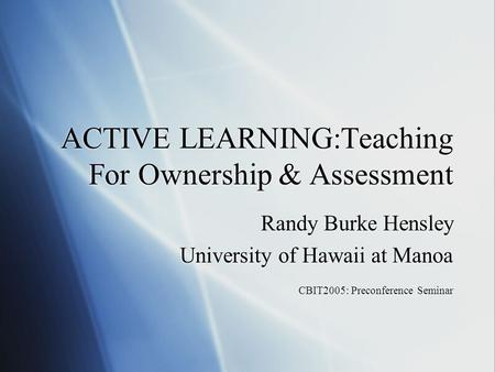 ACTIVE LEARNING:Teaching For Ownership & Assessment Randy Burke Hensley University of Hawaii at Manoa CBIT2005: Preconference Seminar Randy Burke Hensley.