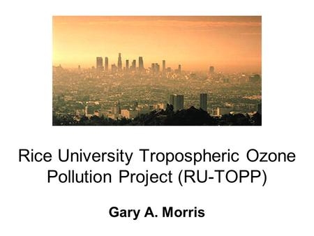 Rice University Tropospheric Ozone Pollution Project (RU-TOPP) Gary A. Morris.
