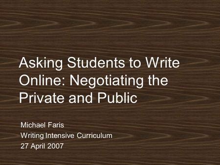 Asking Students to Write Online: Negotiating the Private and Public Michael Faris Writing Intensive Curriculum 27 April 2007.
