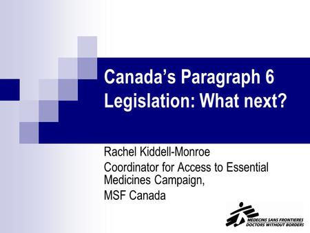 Canada’s Paragraph 6 Legislation: What next? Rachel Kiddell-Monroe Coordinator for Access to Essential Medicines Campaign, MSF Canada.