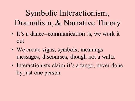 Symbolic Interactionism, Dramatism, & Narrative Theory It’s a dance--communication is, we work it out We create signs, symbols, meanings messages, discourses,