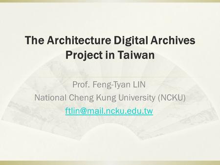 The Architecture Digital Archives Project in Taiwan Prof. Feng-Tyan LIN National Cheng Kung University (NCKU)