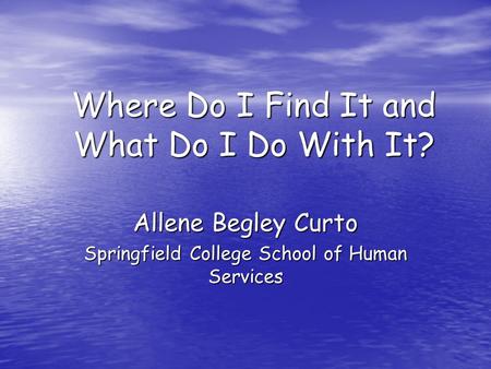 Where Do I Find It and What Do I Do With It? Allene Begley Curto Springfield College School of Human Services.