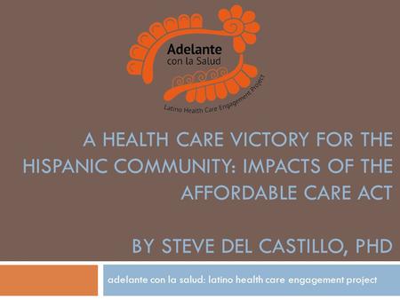 A HEALTH CARE VICTORY FOR THE HISPANIC COMMUNITY: IMPACTS OF THE AFFORDABLE CARE ACT BY STEVE DEL CASTILLO, PHD adelante con la salud: latino health care.