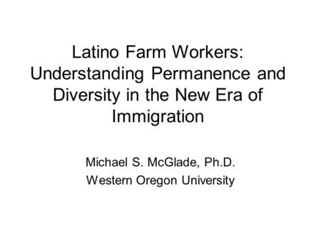 Latino Farm Workers: Understanding Permanence and Diversity in the New Era of Immigration Michael S. McGlade, Ph.D. Western Oregon University.