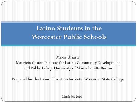 Latino Students in the Worcester Public Schools March 30, 2010 Miren Uriarte Mauricio Gaston Institute for Latino Community Development and Public Policy.