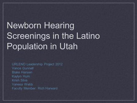Newborn Hearing Screenings in the Latino Population in Utah URLEND Leadership Project 2012 Vance Gunnell Blake Hansen Kaylyn Hum Krish Silva Vanesa Webb.